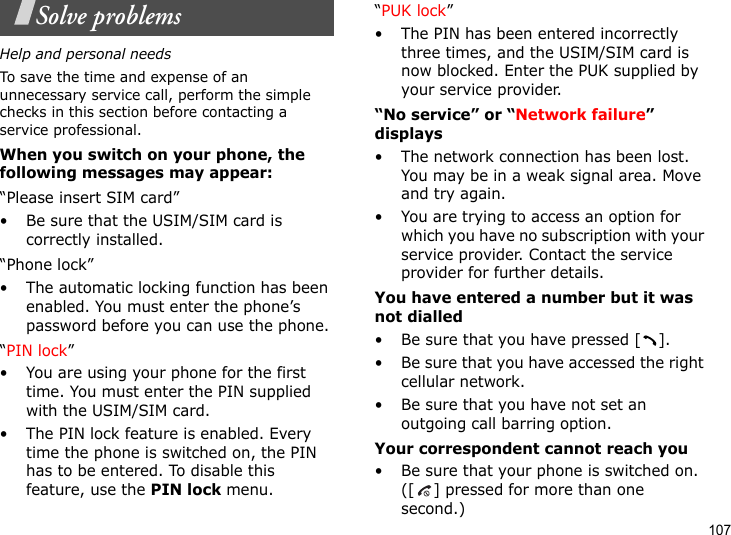 107Solve problemsHelp and personal needsTo save the time and expense of an unnecessary service call, perform the simple checks in this section before contacting a service professional.When you switch on your phone, the following messages may appear:“Please insert SIM card”• Be sure that the USIM/SIM card is correctly installed.“Phone lock”• The automatic locking function has been enabled. You must enter the phone’s password before you can use the phone.“PIN lock”• You are using your phone for the first time. You must enter the PIN supplied with the USIM/SIM card.• The PIN lock feature is enabled. Every time the phone is switched on, the PIN has to be entered. To disable this feature, use the PIN lock menu.“PUK lock”• The PIN has been entered incorrectly three times, and the USIM/SIM card is now blocked. Enter the PUK supplied by your service provider.“No service” or “Network failure” displays• The network connection has been lost. You may be in a weak signal area. Move and try again.• You are trying to access an option for which you have no subscription with your service provider. Contact the service provider for further details.You have entered a number but it was not dialled• Be sure that you have pressed [ ].• Be sure that you have accessed the right cellular network.• Be sure that you have not set an outgoing call barring option.Your correspondent cannot reach you• Be sure that your phone is switched on. ([ ] pressed for more than one second.)