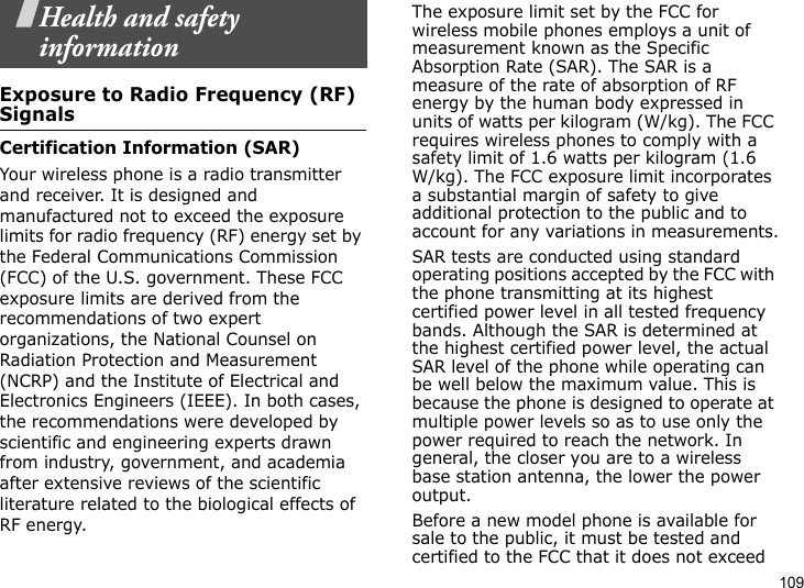 109Health and safety informationExposure to Radio Frequency (RF) SignalsCertification Information (SAR)Your wireless phone is a radio transmitter and receiver. It is designed and manufactured not to exceed the exposure limits for radio frequency (RF) energy set by the Federal Communications Commission (FCC) of the U.S. government. These FCC exposure limits are derived from the recommendations of two expert organizations, the National Counsel on Radiation Protection and Measurement (NCRP) and the Institute of Electrical and Electronics Engineers (IEEE). In both cases, the recommendations were developed by scientific and engineering experts drawn from industry, government, and academia after extensive reviews of the scientific literature related to the biological effects of RF energy.The exposure limit set by the FCC for wireless mobile phones employs a unit of measurement known as the Specific Absorption Rate (SAR). The SAR is a measure of the rate of absorption of RF energy by the human body expressed in units of watts per kilogram (W/kg). The FCC requires wireless phones to comply with a safety limit of 1.6 watts per kilogram (1.6 W/kg). The FCC exposure limit incorporates a substantial margin of safety to give additional protection to the public and to account for any variations in measurements.SAR tests are conducted using standard operating positions accepted by the FCC with the phone transmitting at its highest certified power level in all tested frequency bands. Although the SAR is determined at the highest certified power level, the actual SAR level of the phone while operating can be well below the maximum value. This is because the phone is designed to operate at multiple power levels so as to use only the power required to reach the network. In general, the closer you are to a wireless base station antenna, the lower the power output.Before a new model phone is available for sale to the public, it must be tested and certified to the FCC that it does not exceed 