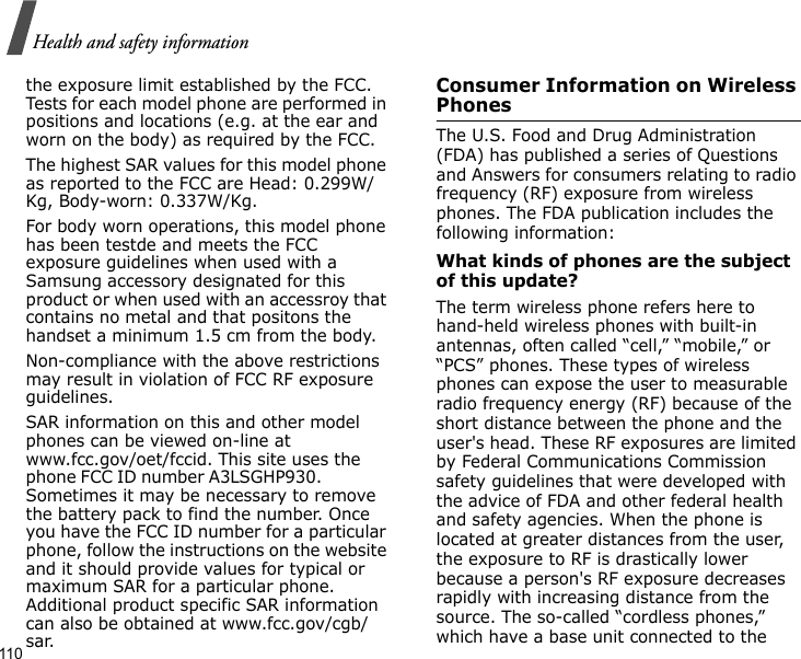 110Health and safety informationthe exposure limit established by the FCC. Tests for each model phone are performed in positions and locations (e.g. at the ear and worn on the body) as required by the FCC. The highest SAR values for this model phone as reported to the FCC are Head: 0.299W/Kg, Body-worn: 0.337W/Kg.For body worn operations, this model phone has been testde and meets the FCC exposure guidelines when used with a Samsung accessory designated for this product or when used with an accessroy that contains no metal and that positons the handset a minimum 1.5 cm from the body.Non-compliance with the above restrictions may result in violation of FCC RF exposure guidelines.SAR information on this and other model phones can be viewed on-line at www.fcc.gov/oet/fccid. This site uses the phone FCC ID number A3LSGHP930.               Sometimes it may be necessary to remove the battery pack to find the number. Once you have the FCC ID number for a particular phone, follow the instructions on the website and it should provide values for typical or maximum SAR for a particular phone. Additional product specific SAR information can also be obtained at www.fcc.gov/cgb/sar.Consumer Information on Wireless PhonesThe U.S. Food and Drug Administration (FDA) has published a series of Questions and Answers for consumers relating to radio frequency (RF) exposure from wireless phones. The FDA publication includes the following information:What kinds of phones are the subject of this update?The term wireless phone refers here to hand-held wireless phones with built-in antennas, often called “cell,” “mobile,” or “PCS” phones. These types of wireless phones can expose the user to measurable radio frequency energy (RF) because of the short distance between the phone and the user&apos;s head. These RF exposures are limited by Federal Communications Commission safety guidelines that were developed with the advice of FDA and other federal health and safety agencies. When the phone is located at greater distances from the user, the exposure to RF is drastically lower because a person&apos;s RF exposure decreases rapidly with increasing distance from the source. The so-called “cordless phones,” which have a base unit connected to the 