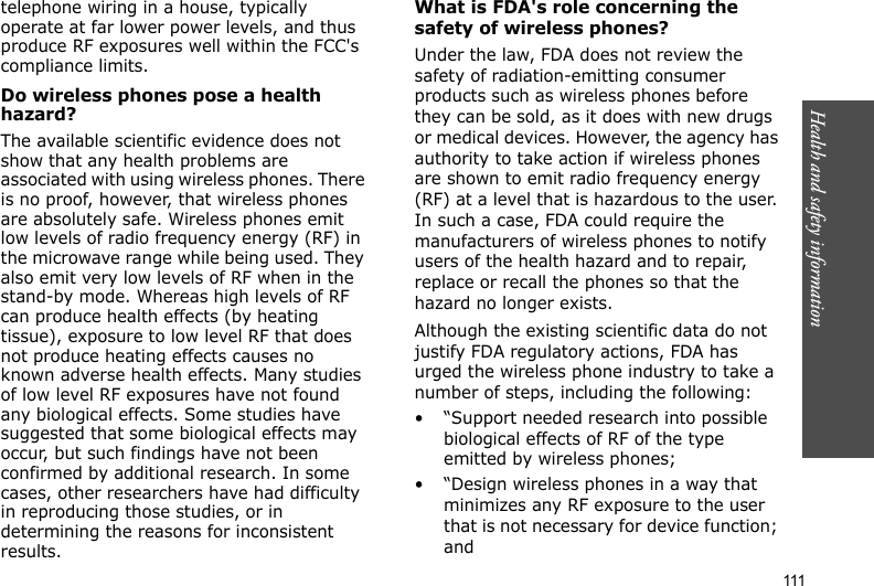 111Health and safety informationtelephone wiring in a house, typically operate at far lower power levels, and thus produce RF exposures well within the FCC&apos;s compliance limits.Do wireless phones pose a health hazard?The available scientific evidence does not show that any health problems are associated with using wireless phones. There is no proof, however, that wireless phones are absolutely safe. Wireless phones emit low levels of radio frequency energy (RF) in the microwave range while being used. They also emit very low levels of RF when in the stand-by mode. Whereas high levels of RF can produce health effects (by heating tissue), exposure to low level RF that does not produce heating effects causes no known adverse health effects. Many studies of low level RF exposures have not found any biological effects. Some studies have suggested that some biological effects may occur, but such findings have not been confirmed by additional research. In some cases, other researchers have had difficulty in reproducing those studies, or in determining the reasons for inconsistent results.What is FDA&apos;s role concerning the safety of wireless phones?Under the law, FDA does not review the safety of radiation-emitting consumer products such as wireless phones before they can be sold, as it does with new drugs or medical devices. However, the agency has authority to take action if wireless phones are shown to emit radio frequency energy (RF) at a level that is hazardous to the user. In such a case, FDA could require the manufacturers of wireless phones to notify users of the health hazard and to repair, replace or recall the phones so that the hazard no longer exists.Although the existing scientific data do not justify FDA regulatory actions, FDA has urged the wireless phone industry to take a number of steps, including the following:• “Support needed research into possible biological effects of RF of the type emitted by wireless phones;• “Design wireless phones in a way that minimizes any RF exposure to the user that is not necessary for device function; and