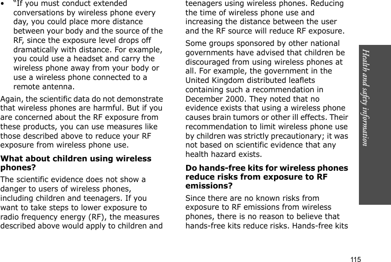 115Health and safety information• “If you must conduct extended conversations by wireless phone every day, you could place more distance between your body and the source of the RF, since the exposure level drops off dramatically with distance. For example, you could use a headset and carry the wireless phone away from your body or use a wireless phone connected to a remote antenna.Again, the scientific data do not demonstrate that wireless phones are harmful. But if you are concerned about the RF exposure from these products, you can use measures like those described above to reduce your RF exposure from wireless phone use.What about children using wireless phones?The scientific evidence does not show a danger to users of wireless phones, including children and teenagers. If you want to take steps to lower exposure to radio frequency energy (RF), the measures described above would apply to children and teenagers using wireless phones. Reducing the time of wireless phone use and increasing the distance between the user and the RF source will reduce RF exposure.Some groups sponsored by other national governments have advised that children be discouraged from using wireless phones at all. For example, the government in the United Kingdom distributed leaflets containing such a recommendation in December 2000. They noted that no evidence exists that using a wireless phone causes brain tumors or other ill effects. Their recommendation to limit wireless phone use by children was strictly precautionary; it was not based on scientific evidence that any health hazard exists. Do hands-free kits for wireless phones reduce risks from exposure to RF emissions?Since there are no known risks from exposure to RF emissions from wireless phones, there is no reason to believe that hands-free kits reduce risks. Hands-free kits 