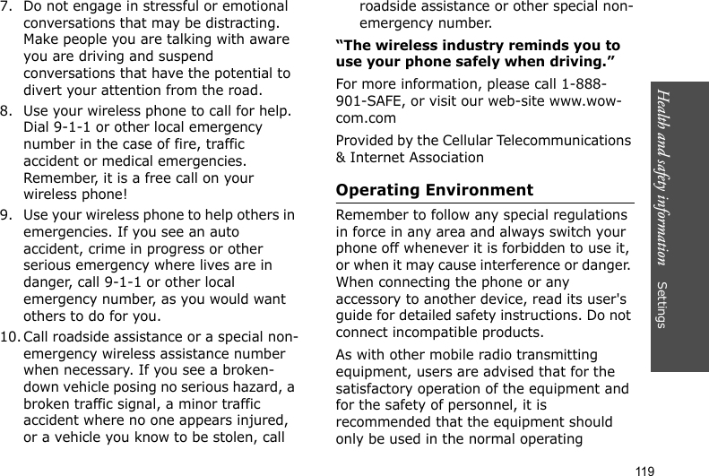 Health and safety information    Settings 1197. Do not engage in stressful or emotional conversations that may be distracting. Make people you are talking with aware you are driving and suspend conversations that have the potential to divert your attention from the road.8. Use your wireless phone to call for help. Dial 9-1-1 or other local emergency number in the case of fire, traffic accident or medical emergencies. Remember, it is a free call on your wireless phone!9. Use your wireless phone to help others in emergencies. If you see an auto accident, crime in progress or other serious emergency where lives are in danger, call 9-1-1 or other local emergency number, as you would want others to do for you.10. Call roadside assistance or a special non-emergency wireless assistance number when necessary. If you see a broken-down vehicle posing no serious hazard, a broken traffic signal, a minor traffic accident where no one appears injured, or a vehicle you know to be stolen, call roadside assistance or other special non-emergency number.“The wireless industry reminds you to use your phone safely when driving.”For more information, please call 1-888-901-SAFE, or visit our web-site www.wow-com.comProvided by the Cellular Telecommunications &amp; Internet AssociationOperating EnvironmentRemember to follow any special regulations in force in any area and always switch your phone off whenever it is forbidden to use it, or when it may cause interference or danger. When connecting the phone or any accessory to another device, read its user&apos;s guide for detailed safety instructions. Do not connect incompatible products.As with other mobile radio transmitting equipment, users are advised that for the satisfactory operation of the equipment and for the safety of personnel, it is recommended that the equipment should only be used in the normal operating 