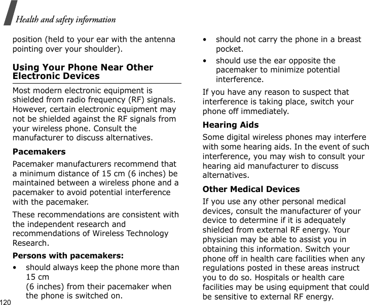 120Health and safety informationposition (held to your ear with the antenna pointing over your shoulder).Using Your Phone Near Other Electronic DevicesMost modern electronic equipment is shielded from radio frequency (RF) signals. However, certain electronic equipment may not be shielded against the RF signals from your wireless phone. Consult the manufacturer to discuss alternatives.PacemakersPacemaker manufacturers recommend that a minimum distance of 15 cm (6 inches) be maintained between a wireless phone and a pacemaker to avoid potential interference with the pacemaker.These recommendations are consistent with the independent research and recommendations of Wireless Technology Research.Persons with pacemakers:• should always keep the phone more than 15 cm (6 inches) from their pacemaker when the phone is switched on.• should not carry the phone in a breast pocket.• should use the ear opposite the pacemaker to minimize potential interference.If you have any reason to suspect that interference is taking place, switch your phone off immediately.Hearing AidsSome digital wireless phones may interfere with some hearing aids. In the event of such interference, you may wish to consult your hearing aid manufacturer to discuss alternatives.Other Medical DevicesIf you use any other personal medical devices, consult the manufacturer of your device to determine if it is adequately shielded from external RF energy. Your physician may be able to assist you in obtaining this information. Switch your phone off in health care facilities when any regulations posted in these areas instruct you to do so. Hospitals or health care facilities may be using equipment that could be sensitive to external RF energy.