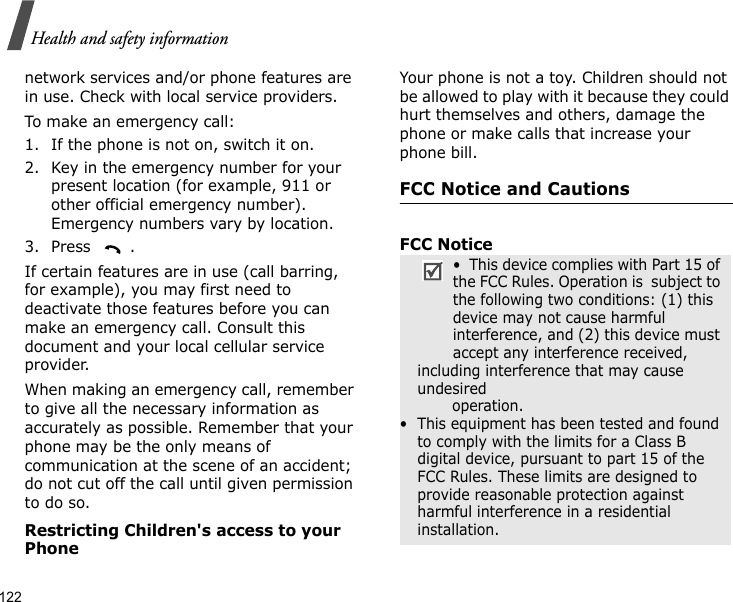 122Health and safety informationnetwork services and/or phone features are in use. Check with local service providers.To make an emergency call:1. If the phone is not on, switch it on.2. Key in the emergency number for your present location (for example, 911 or other official emergency number). Emergency numbers vary by location.3. Press .If certain features are in use (call barring, for example), you may first need to deactivate those features before you can make an emergency call. Consult this document and your local cellular service provider.When making an emergency call, remember to give all the necessary information as accurately as possible. Remember that your phone may be the only means of communication at the scene of an accident; do not cut off the call until given permission to do so.Restricting Children&apos;s access to your PhoneYour phone is not a toy. Children should not be allowed to play with it because they could hurt themselves and others, damage the phone or make calls that increase your phone bill.FCC Notice and CautionsFCC Notice•  This device complies with Part 15 of the FCC Rules. Operation is  subject to the following two conditions: (1) this device may not cause harmful interference, and (2) this device must accept any interference received, including interference that may cause undesired                 operation.•  This equipment has been tested and found to comply with the limits for a Class B digital device, pursuant to part 15 of the FCC Rules. These limits are designed to provide reasonable protection against harmful interference in a residential installation.