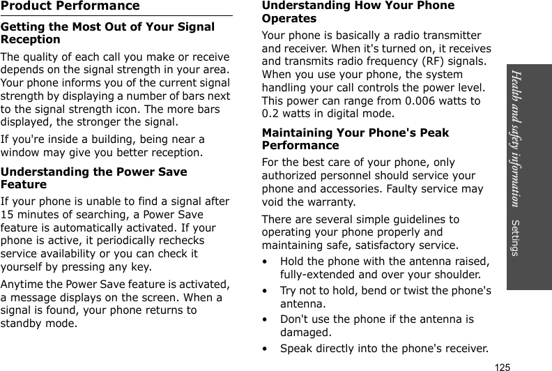 Health and safety information    Settings 125Product PerformanceGetting the Most Out of Your Signal ReceptionThe quality of each call you make or receive depends on the signal strength in your area. Your phone informs you of the current signal strength by displaying a number of bars next to the signal strength icon. The more bars displayed, the stronger the signal.If you&apos;re inside a building, being near a window may give you better reception.Understanding the Power Save FeatureIf your phone is unable to find a signal after 15 minutes of searching, a Power Save feature is automatically activated. If your phone is active, it periodically rechecks service availability or you can check it yourself by pressing any key.Anytime the Power Save feature is activated, a message displays on the screen. When a signal is found, your phone returns to standby mode.Understanding How Your Phone OperatesYour phone is basically a radio transmitter and receiver. When it&apos;s turned on, it receives and transmits radio frequency (RF) signals. When you use your phone, the system handling your call controls the power level. This power can range from 0.006 watts to 0.2 watts in digital mode.Maintaining Your Phone&apos;s Peak PerformanceFor the best care of your phone, only authorized personnel should service your phone and accessories. Faulty service may void the warranty.There are several simple guidelines to operating your phone properly and maintaining safe, satisfactory service.• Hold the phone with the antenna raised, fully-extended and over your shoulder.• Try not to hold, bend or twist the phone&apos;s antenna.• Don&apos;t use the phone if the antenna is damaged.• Speak directly into the phone&apos;s receiver.