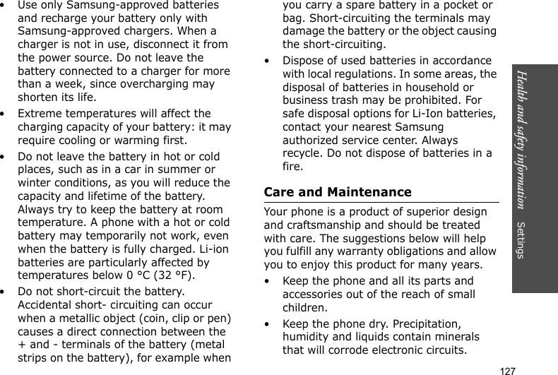 Health and safety information    Settings 127• Use only Samsung-approved batteries and recharge your battery only with Samsung-approved chargers. When a charger is not in use, disconnect it from the power source. Do not leave the battery connected to a charger for more than a week, since overcharging may shorten its life.• Extreme temperatures will affect the charging capacity of your battery: it may require cooling or warming first.• Do not leave the battery in hot or cold places, such as in a car in summer or winter conditions, as you will reduce the capacity and lifetime of the battery. Always try to keep the battery at room temperature. A phone with a hot or cold battery may temporarily not work, even when the battery is fully charged. Li-ion batteries are particularly affected by temperatures below 0 °C (32 °F).• Do not short-circuit the battery. Accidental short- circuiting can occur when a metallic object (coin, clip or pen) causes a direct connection between the + and - terminals of the battery (metal strips on the battery), for example when you carry a spare battery in a pocket or bag. Short-circuiting the terminals may damage the battery or the object causing the short-circuiting.• Dispose of used batteries in accordance with local regulations. In some areas, the disposal of batteries in household or business trash may be prohibited. For safe disposal options for Li-Ion batteries, contact your nearest Samsung authorized service center. Always recycle. Do not dispose of batteries in a fire.Care and MaintenanceYour phone is a product of superior design and craftsmanship and should be treated with care. The suggestions below will help you fulfill any warranty obligations and allow you to enjoy this product for many years.• Keep the phone and all its parts and accessories out of the reach of small children.• Keep the phone dry. Precipitation, humidity and liquids contain minerals that will corrode electronic circuits.