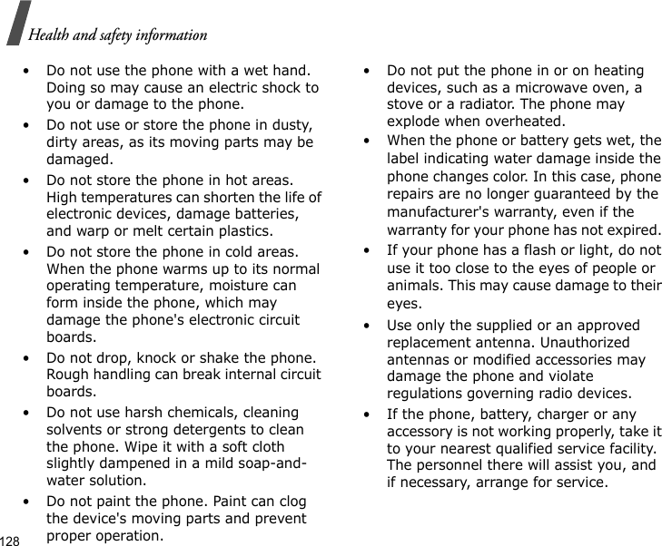 128Health and safety information• Do not use the phone with a wet hand. Doing so may cause an electric shock to you or damage to the phone.• Do not use or store the phone in dusty, dirty areas, as its moving parts may be damaged.• Do not store the phone in hot areas. High temperatures can shorten the life of electronic devices, damage batteries, and warp or melt certain plastics.• Do not store the phone in cold areas. When the phone warms up to its normal operating temperature, moisture can form inside the phone, which may damage the phone&apos;s electronic circuit boards.• Do not drop, knock or shake the phone. Rough handling can break internal circuit boards.• Do not use harsh chemicals, cleaning solvents or strong detergents to clean the phone. Wipe it with a soft cloth slightly dampened in a mild soap-and-water solution.• Do not paint the phone. Paint can clog the device&apos;s moving parts and prevent proper operation.• Do not put the phone in or on heating devices, such as a microwave oven, a stove or a radiator. The phone may explode when overheated.• When the phone or battery gets wet, the label indicating water damage inside the phone changes color. In this case, phone repairs are no longer guaranteed by the manufacturer&apos;s warranty, even if the warranty for your phone has not expired. • If your phone has a flash or light, do not use it too close to the eyes of people or animals. This may cause damage to their eyes.• Use only the supplied or an approved replacement antenna. Unauthorized antennas or modified accessories may damage the phone and violate regulations governing radio devices.• If the phone, battery, charger or any accessory is not working properly, take it to your nearest qualified service facility. The personnel there will assist you, and if necessary, arrange for service.