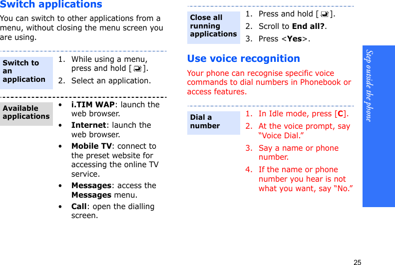 Step outside the phone25Switch applicationsYou can switch to other applications from a menu, without closing the menu screen you are using.Use voice recognitionYour phone can recognise specific voice commands to dial numbers in Phonebook or access features. 1. While using a menu, press and hold [ ].2. Select an application.•i.TIM WAP: launch the web browser.•Internet: launch the web browser.•Mobile TV: connect to the preset website for accessing the online TV service.•Messages: access the Messages menu.•Call: open the dialling screen.Switch to an applicationAvailable applications1. Press and hold [ ].2. Scroll to End all?.3. Press &lt;Yes&gt;. 1. In Idle mode, press [C].2. At the voice prompt, say “Voice Dial.”3. Say a name or phone number. 4. If the name or phone number you hear is not what you want, say “No.”Close all running applicationsDial a number