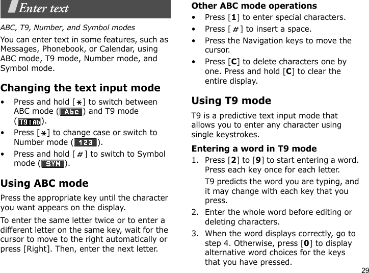29Enter textABC, T9, Number, and Symbol modesYou can enter text in some features, such as Messages, Phonebook, or Calendar, using ABC mode, T9 mode, Number mode, and Symbol mode.Changing the text input mode• Press and hold [ ] to switch between ABC mode ( ) and T9 mode ().• Press [ ] to change case or switch to Number mode ( ).• Press and hold [ ] to switch to Symbol mode ( ).Using ABC modePress the appropriate key until the character you want appears on the display.To enter the same letter twice or to enter a different letter on the same key, wait for the cursor to move to the right automatically or press [Right]. Then, enter the next letter.Other ABC mode operations•Press [1] to enter special characters.• Press [ ] to insert a space.• Press the Navigation keys to move the cursor. •Press [C] to delete characters one by one. Press and hold [C] to clear the entire display.Using T9 modeT9 is a predictive text input mode that allows you to enter any character using single keystrokes.Entering a word in T9 mode1. Press [2] to [9] to start entering a word. Press each key once for each letter. T9 predicts the word you are typing, and it may change with each key that you press.2. Enter the whole word before editing or deleting characters.3. When the word displays correctly, go to step 4. Otherwise, press [0] to display alternative word choices for the keys that you have pressed. 