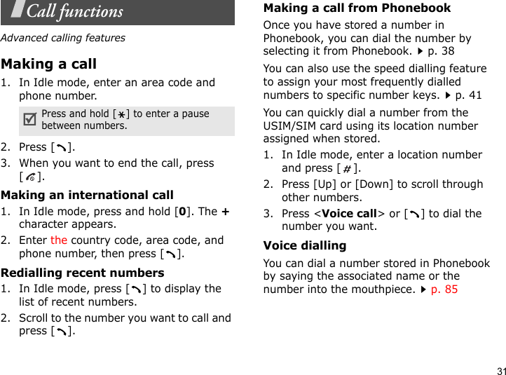 31Call functionsAdvanced calling featuresMaking a call1. In Idle mode, enter an area code and phone number.2. Press [ ].3. When you want to end the call, press [].Making an international call1. In Idle mode, press and hold [0]. The + character appears.2. Enter the country code, area code, and phone number, then press [ ].Redialling recent numbers1. In Idle mode, press [ ] to display the list of recent numbers.2. Scroll to the number you want to call and press [ ].Making a call from PhonebookOnce you have stored a number in Phonebook, you can dial the number by selecting it from Phonebook.p. 38You can also use the speed dialling feature to assign your most frequently dialled numbers to specific number keys.p. 41You can quickly dial a number from the USIM/SIM card using its location number assigned when stored.1. In Idle mode, enter a location number and press [ ].2. Press [Up] or [Down] to scroll through other numbers.3. Press &lt;Voice call&gt; or [ ] to dial the number you want.Voice diallingYou can dial a number stored in Phonebook by saying the associated name or the number into the mouthpiece.p. 85Press and hold [ ] to enter a pause between numbers.