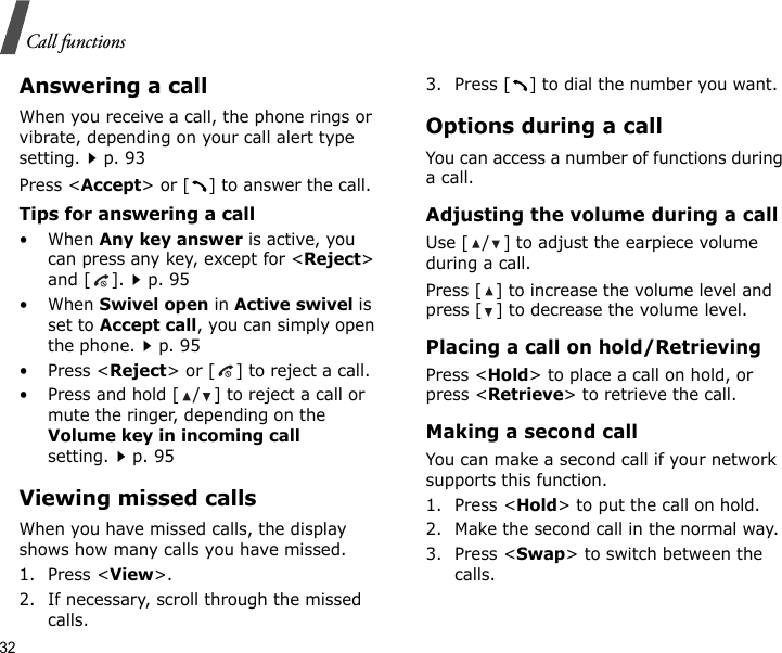 32Call functionsAnswering a callWhen you receive a call, the phone rings or vibrate, depending on your call alert type setting.p. 93Press &lt;Accept&gt; or [ ] to answer the call.Tips for answering a call• When Any key answer is active, you can press any key, except for &lt;Reject&gt; and [ ].p. 95• When Swivel open in Active swivel is set to Accept call, you can simply open the phone.p. 95•Press &lt;Reject&gt; or [ ] to reject a call.• Press and hold [ / ] to reject a call or mute the ringer, depending on the Volume key in incoming call setting.p. 95Viewing missed callsWhen you have missed calls, the display shows how many calls you have missed.1. Press &lt;View&gt;.2. If necessary, scroll through the missed calls.3. Press [ ] to dial the number you want.Options during a callYou can access a number of functions during a call.Adjusting the volume during a callUse [ / ] to adjust the earpiece volume during a call.Press [ ] to increase the volume level and press [ ] to decrease the volume level.Placing a call on hold/RetrievingPress &lt;Hold&gt; to place a call on hold, or press &lt;Retrieve&gt; to retrieve the call.Making a second callYou can make a second call if your network supports this function.1. Press &lt;Hold&gt; to put the call on hold.2. Make the second call in the normal way.3. Press &lt;Swap&gt; to switch between the calls.