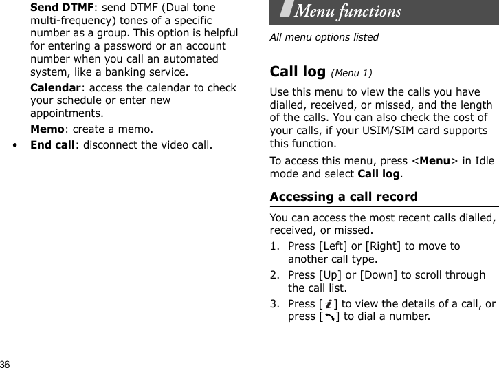 36Send DTMF: send DTMF (Dual tone multi-frequency) tones of a specific number as a group. This option is helpful for entering a password or an account number when you call an automated system, like a banking service.Calendar: access the calendar to check your schedule or enter new appointments.Memo: create a memo.•End call: disconnect the video call.Menu functionsAll menu options listedCall log (Menu 1)Use this menu to view the calls you have dialled, received, or missed, and the length of the calls. You can also check the cost of your calls, if your USIM/SIM card supports this function.To access this menu, press &lt;Menu&gt; in Idle mode and select Call log.Accessing a call recordYou can access the most recent calls dialled, received, or missed. 1. Press [Left] or [Right] to move to another call type.2. Press [Up] or [Down] to scroll through the call list. 3. Press [ ] to view the details of a call, or press [ ] to dial a number.