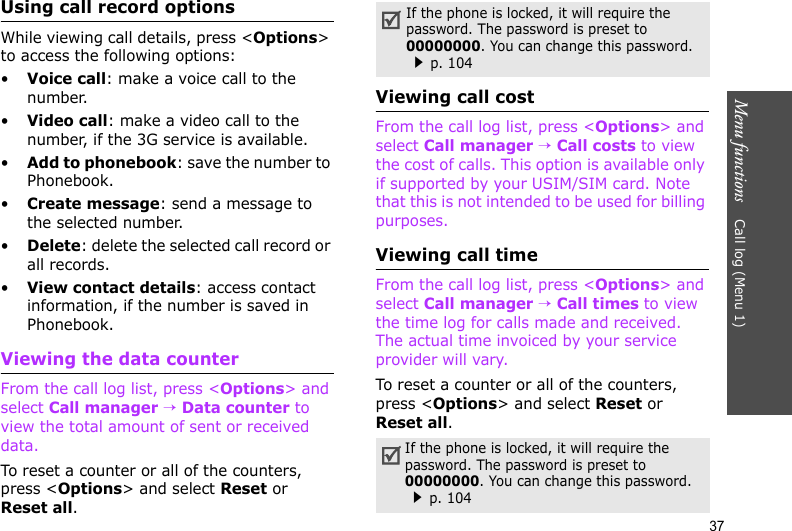 Menu functions    Call log (Menu 1)37Using call record optionsWhile viewing call details, press &lt;Options&gt; to access the following options:•Voice call: make a voice call to the number.•Video call: make a video call to the number, if the 3G service is available.•Add to phonebook: save the number to Phonebook.•Create message: send a message to the selected number.•Delete: delete the selected call record or all records.•View contact details: access contact information, if the number is saved in Phonebook.Viewing the data counterFrom the call log list, press &lt;Options&gt; and select Call manager → Data counter to view the total amount of sent or received data.To reset a counter or all of the counters, press &lt;Options&gt; and select Reset or Reset all.Viewing call costFrom the call log list, press &lt;Options&gt; and select Call manager → Call costs to view the cost of calls. This option is available only if supported by your USIM/SIM card. Note that this is not intended to be used for billing purposes. Viewing call timeFrom the call log list, press &lt;Options&gt; and select Call manager → Call times to view the time log for calls made and received. The actual time invoiced by your service provider will vary.To reset a counter or all of the counters, press &lt;Options&gt; and select Reset or Reset all.If the phone is locked, it will require the password. The password is preset to 00000000. You can change this password.p. 104If the phone is locked, it will require the password. The password is preset to 00000000. You can change this password.p. 104
