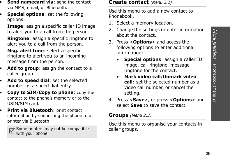 Menu functions    Phonebook (Menu 2)39•Send namecard via: send the contact via MMS, email, or Bluetooth.•Special options: set the following options:Image: assign a specific caller ID image to alert you to a call from the person.Ringtone: assign a specific ringtone to alert you to a call from the person.Msg. alert tone: select a specific ringtone to alert you to an incoming message from the person.•Add to group: assign the contact to a caller group.•Add to speed dial: set the selected number as a speed dial entry.•Copy to SIM/Copy to phone: copy the contact to the phone’s memory or to the USIM/SIM card.•Print via Bluetooth: print contact information by connecting the phone to a printer via Bluetooth.Create contact (Menu 2.2)Use this menu to add a new contact to Phonebook.1. Select a memory location.2. Change the settings or enter information about the contact.3. Press &lt;Options&gt; and access the following options to enter additional information:•Special options: assign a caller ID image, call ringtone, message ringtone for the contact.•Mark video call/Unmark video call: set the selected number as a video call number, or cancel the setting.4. Press &lt;Save&gt;, or press &lt;Options&gt; and select Save to save the contact.Groups (Menu 2.3)Use this menu to organise your contacts in caller groups.Some printers may not be compatible with your phone.