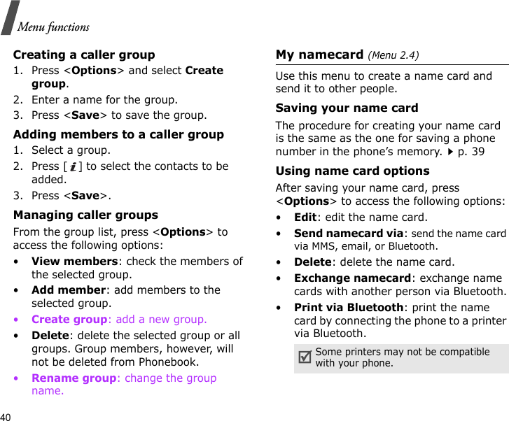 40Menu functionsCreating a caller group1. Press &lt;Options&gt; and select Create group.2. Enter a name for the group.3. Press &lt;Save&gt; to save the group.Adding members to a caller group1. Select a group.2. Press [ ] to select the contacts to be added.3. Press &lt;Save&gt;.Managing caller groupsFrom the group list, press &lt;Options&gt; to access the following options:•View members: check the members of the selected group.•Add member: add members to the selected group.•Create group: add a new group.•Delete: delete the selected group or all groups. Group members, however, will not be deleted from Phonebook.•Rename group: change the group name.My namecard (Menu 2.4)Use this menu to create a name card and send it to other people.Saving your name cardThe procedure for creating your name card is the same as the one for saving a phone number in the phone’s memory.p. 39 Using name card optionsAfter saving your name card, press &lt;Options&gt; to access the following options:•Edit: edit the name card.•Send namecard via: send the name card via MMS, email, or Bluetooth.•Delete: delete the name card.•Exchange namecard: exchange name cards with another person via Bluetooth.•Print via Bluetooth: print the name card by connecting the phone to a printer via Bluetooth.Some printers may not be compatible with your phone.