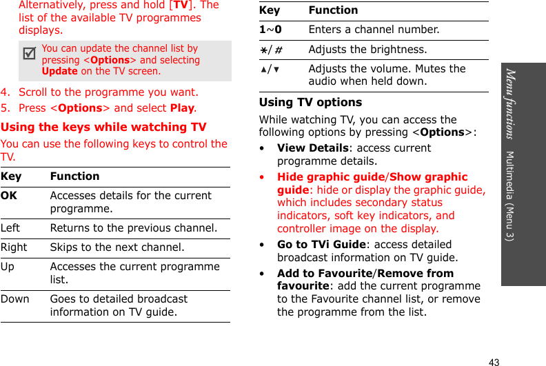 Menu functions    Multimedia (Menu 3)43Alternatively, press and hold [TV]. The list of the available TV programmes displays.4. Scroll to the programme you want.5. Press &lt;Options&gt; and select Play.Using the keys while watching TVYou can use the following keys to control the TV.Using TV optionsWhile watching TV, you can access the following options by pressing &lt;Options&gt;:•View Details: access current programme details.•Hide graphic guide/Show graphic guide: hide or display the graphic guide, which includes secondary status indicators, soft key indicators, and controller image on the display.•Go to TVi Guide: access detailed broadcast information on TV guide.•Add to Favourite/Remove from favourite: add the current programme to the Favourite channel list, or remove the programme from the list.You can update the channel list by pressing &lt;Options&gt; and selecting Update on the TV screen.Key FunctionOKAccesses details for the current programme.Left Returns to the previous channel.Right Skips to the next channel.Up Accesses the current programme list.Down Goes to detailed broadcast information on TV guide.1~0Enters a channel number./ Adjusts the brightness./ Adjusts the volume. Mutes the audio when held down.Key Function