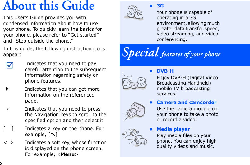 2About this GuideThis User’s Guide provides you with condensed information about how to use your phone. To quickly learn the basics for your phone, please refer to “Get started” and “Step outside the phone.”In this guide, the following instruction icons appear:Indicates that you need to pay careful attention to the subsequent information regarding safety or phone features.Indicates that you can get more information on the referenced page. →Indicates that you need to press the Navigation keys to scroll to the specified option and then select it.[    ] Indicates a key on the phone. For example, [ ]&lt;  &gt; Indicates a soft key, whose function is displayed on the phone screen. For example, &lt;Menu&gt;•3GYour phone is capable of operating in a 3G environment, allowing much greater data transfer speed, video streaming, and video conferencing.Special features of your phone•DVB-HEnjoy DVB-H (Digital Video Broadcasting Handheld) mobile TV broadcasting services.• Camera and camcorderUse the camera module on your phone to take a photo or record a video.• Media playerPlay media files on your phone. You can enjoy high quality videos and music.