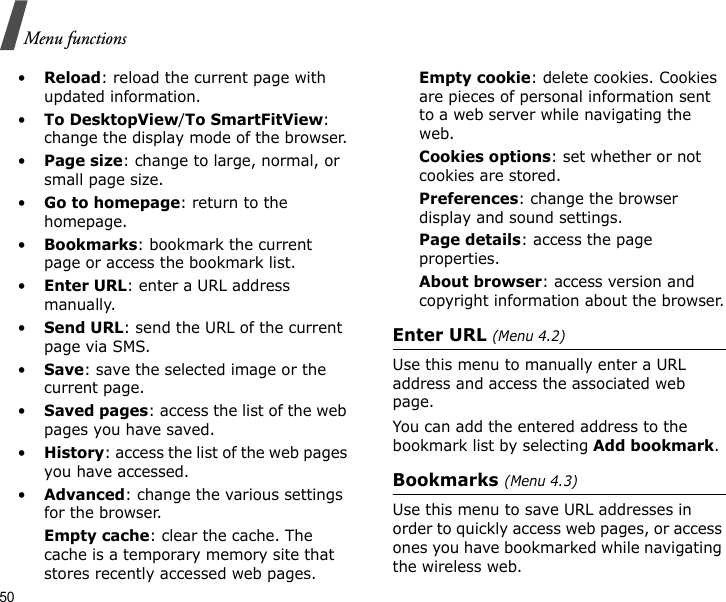50Menu functions•Reload: reload the current page with updated information.•To DesktopView/To SmartFitView: change the display mode of the browser.•Page size: change to large, normal, or small page size.•Go to homepage: return to the homepage.•Bookmarks: bookmark the current page or access the bookmark list.•Enter URL: enter a URL address manually.•Send URL: send the URL of the current page via SMS.•Save: save the selected image or the current page.•Saved pages: access the list of the web pages you have saved.•History: access the list of the web pages you have accessed.•Advanced: change the various settings for the browser.Empty cache: clear the cache. The cache is a temporary memory site that stores recently accessed web pages.Empty cookie: delete cookies. Cookies are pieces of personal information sent to a web server while navigating the web.Cookies options: set whether or not cookies are stored. Preferences: change the browser display and sound settings.Page details: access the page properties.About browser: access version and copyright information about the browser.Enter URL (Menu 4.2)Use this menu to manually enter a URL address and access the associated web page.You can add the entered address to the bookmark list by selecting Add bookmark.Bookmarks (Menu 4.3)Use this menu to save URL addresses in order to quickly access web pages, or access ones you have bookmarked while navigating the wireless web.