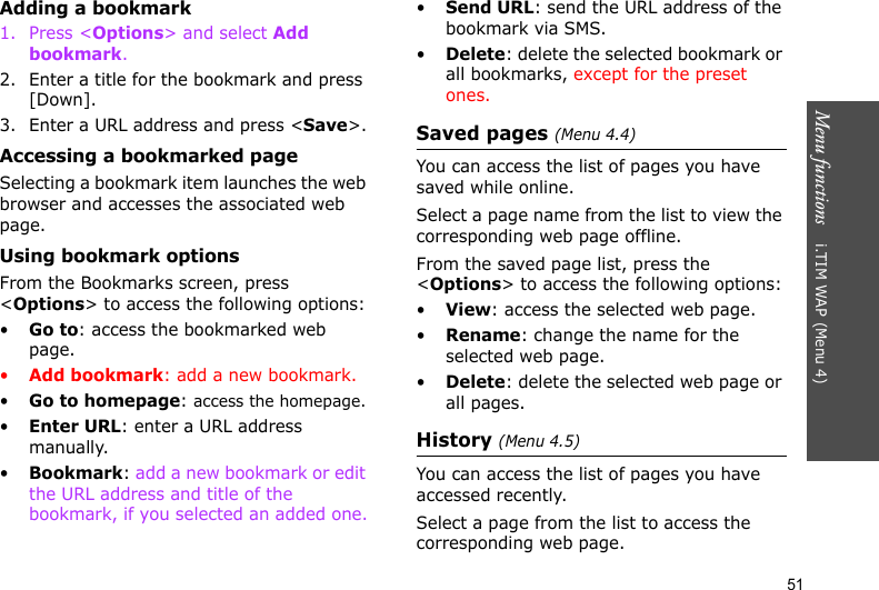 Menu functions    i.TIM WAP (Menu 4)51Adding a bookmark1. Press &lt;Options&gt; and select Add bookmark. 2. Enter a title for the bookmark and press [Down].3. Enter a URL address and press &lt;Save&gt;.Accessing a bookmarked pageSelecting a bookmark item launches the web browser and accesses the associated web page.Using bookmark optionsFrom the Bookmarks screen, press &lt;Options&gt; to access the following options:•Go to: access the bookmarked web page.•Add bookmark: add a new bookmark.•Go to homepage: access the homepage.•Enter URL: enter a URL address manually.•Bookmark: add a new bookmark or edit the URL address and title of the bookmark, if you selected an added one.•Send URL: send the URL address of the bookmark via SMS.•Delete: delete the selected bookmark or all bookmarks, except for the preset ones.Saved pages (Menu 4.4)You can access the list of pages you have saved while online. Select a page name from the list to view the corresponding web page offline. From the saved page list, press the &lt;Options&gt; to access the following options:•View: access the selected web page.•Rename: change the name for the selected web page.•Delete: delete the selected web page or all pages.History (Menu 4.5)You can access the list of pages you have accessed recently.Select a page from the list to access the corresponding web page.