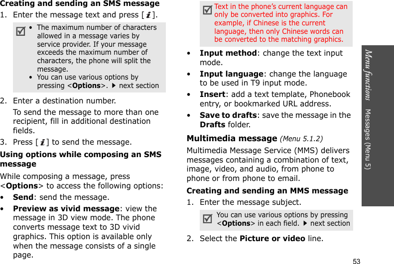 Menu functions    Messages (Menu 5)53Creating and sending an SMS message1. Enter the message text and press [ ].2. Enter a destination number.To send the message to more than one recipient, fill in additional destination fields.3. Press [ ] to send the message.Using options while composing an SMS messageWhile composing a message, press &lt;Options&gt; to access the following options:•Send: send the message.•Preview as vivid message: view the message in 3D view mode. The phone converts message text to 3D vivid graphics. This option is available only when the message consists of a single page.•Input method: change the text input mode.•Input language: change the language to be used in T9 input mode.•Insert: add a text template, Phonebook entry, or bookmarked URL address.•Save to drafts: save the message in the Drafts folder.Multimedia message (Menu 5.1.2)Multimedia Message Service (MMS) delivers messages containing a combination of text, image, video, and audio, from phone to phone or from phone to email.Creating and sending an MMS message1. Enter the message subject.2. Select the Picture or video line.•  The maximum number of characters allowed in a message varies by service provider. If your message exceeds the maximum number of characters, the phone will split the message.•  You can use various options by pressing &lt;Options&gt;.next sectionText in the phone’s current language can only be converted into graphics. For example, if Chinese is the current language, then only Chinese words can be converted to the matching graphics.You can use various options by pressing &lt;Options&gt; in each field.next section