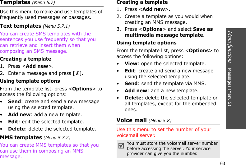 Menu functions    Messages (Menu 5)63Templates (Menu 5.7)Use this menu to make and use templates of frequently used messages or passages.Text templates (Menu 5.7.1)You can create SMS templates with the sentences you use frequently so that you can retrieve and insert them when composing an SMS message.Creating a template1. Press &lt;Add new&gt;.2. Enter a message and press [ ].Using template optionsFrom the template list, press &lt;Options&gt; to access the following options:•Send: create and send a new message using the selected template.•Add new: add a new template.•Edit: edit the selected template.•Delete: delete the selected template.MMS templates (Menu 5.7.2)You can create MMS templates so that you can use them in composing an MMS message.Creating a template1. Press &lt;Add new&gt;.2. Create a template as you would when creating an MMS message.3. Press &lt;Options&gt; and select Save as multimedia message template.Using template optionsFrom the template list, press &lt;Options&gt; to access the following options:•View: open the selected template.•Edit: create and send a new message using the selected template.•Send: send the template via MMS.•Add new: add a new template.•Delete: delete the selected template or all templates, except for the embedded ones.Voice mail (Menu 5.8)Use this menu to set the number of your voicemail server.You must store the voicemail server number before accessing the server. Your service provider can give you the number.