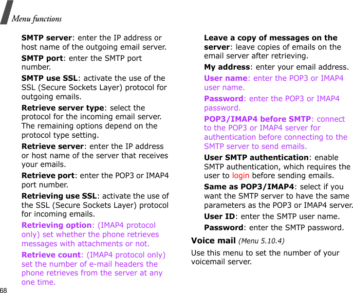 68Menu functionsSMTP server: enter the IP address or host name of the outgoing email server.SMTP port: enter the SMTP port number.SMTP use SSL: activate the use of the SSL (Secure Sockets Layer) protocol for outgoing emails.Retrieve server type: select the protocol for the incoming email server. The remaining options depend on the protocol type setting. Retrieve server: enter the IP address or host name of the server that receives your emails.Retrieve port: enter the POP3 or IMAP4 port number.Retrieving use SSL: activate the use of the SSL (Secure Sockets Layer) protocol for incoming emails.Retrieving option: (IMAP4 protocol only) set whether the phone retrieves messages with attachments or not. Retrieve count: (IMAP4 protocol only) set the number of e-mail headers the phone retrieves from the server at any one time.Leave a copy of messages on the server: leave copies of emails on the email server after retrieving.My address: enter your email address.User name: enter the POP3 or IMAP4 user name.Password: enter the POP3 or IMAP4 password.POP3/IMAP4 before SMTP: connect to the POP3 or IMAP4 server for authentication before connecting to the SMTP server to send emails.User SMTP authentication: enable SMTP authentication, which requires the user to login before sending emails.Same as POP3/IMAP4: select if you want the SMTP server to have the same parameters as the POP3 or IMAP4 server.User ID: enter the SMTP user name.Password: enter the SMTP password.Voice mail (Menu 5.10.4)Use this menu to set the number of your voicemail server.