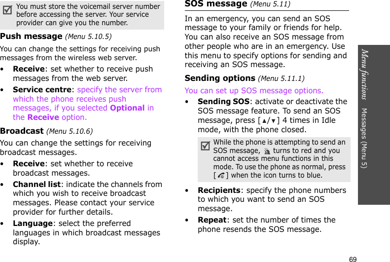 Menu functions    Messages (Menu 5)69Push message (Menu 5.10.5)You can change the settings for receiving push messages from the wireless web server.•Receive: set whether to receive push messages from the web server.•Service centre: specify the server from which the phone receives push messages, if you selected Optional in the Receive option.Broadcast (Menu 5.10.6)You can change the settings for receiving broadcast messages.•Receive: set whether to receive broadcast messages.•Channel list: indicate the channels from which you wish to receive broadcast messages. Please contact your service provider for further details.•Language: select the preferred languages in which broadcast messages display.SOS message (Menu 5.11)In an emergency, you can send an SOS message to your family or friends for help. You can also receive an SOS message from other people who are in an emergency. Use this menu to specify options for sending and receiving an SOS message.Sending options (Menu 5.11.1)You can set up SOS message options.•Sending SOS: activate or deactivate the SOS message feature. To send an SOS message, press [ / ] 4 times in Idle mode, with the phone closed.•Recipients: specify the phone numbers to which you want to send an SOS message. •Repeat: set the number of times the phone resends the SOS message.You must store the voicemail server number before accessing the server. Your service provider can give you the number.While the phone is attempting to send an SOS message,   turns to red and you cannot access menu functions in this mode. To use the phone as normal, press [] when the icon turns to blue.