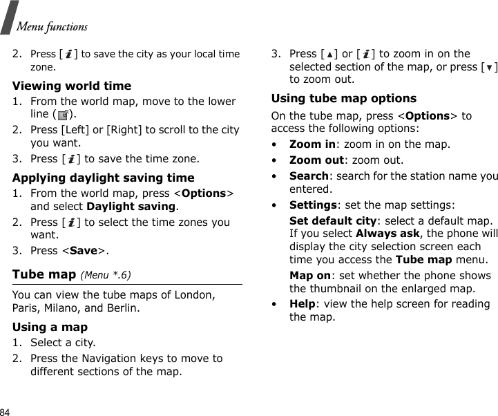 84Menu functions2.Press [] to save the city as your local time zone.Viewing world time1. From the world map, move to the lower line ( ).2. Press [Left] or [Right] to scroll to the city you want.3. Press [ ] to save the time zone.Applying daylight saving time1. From the world map, press &lt;Options&gt; and select Daylight saving.2. Press [ ] to select the time zones you want.3. Press &lt;Save&gt;.Tube map (Menu *.6) You can view the tube maps of London, Paris, Milano, and Berlin.Using a map1. Select a city. 2. Press the Navigation keys to move to different sections of the map.3. Press [ ] or [ ] to zoom in on the selected section of the map, or press [ ] to zoom out.Using tube map optionsOn the tube map, press &lt;Options&gt; to access the following options:•Zoom in: zoom in on the map.•Zoom out: zoom out.•Search: search for the station name you entered.•Settings: set the map settings:Set default city: select a default map. If you select Always ask, the phone will display the city selection screen each time you access the Tube map menu.Map on: set whether the phone shows the thumbnail on the enlarged map.•Help: view the help screen for reading the map.