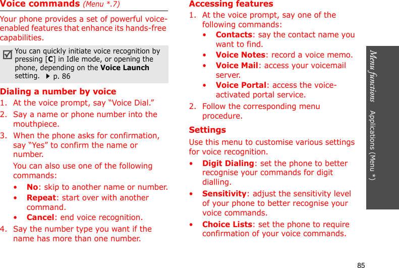 Menu functions    Applications (Menu *)85Voice commands (Menu *.7)Your phone provides a set of powerful voice-enabled features that enhance its hands-free capabilities.Dialing a number by voice1. At the voice prompt, say “Voice Dial.”2. Say a name or phone number into the mouthpiece.3. When the phone asks for confirmation, say “Yes” to confirm the name or number.You can also use one of the following commands:•No: skip to another name or number.•Repeat: start over with another command.•Cancel: end voice recognition.4. Say the number type you want if the name has more than one number.Accessing features1. At the voice prompt, say one of the following commands:•Contacts: say the contact name you want to find.•Voice Notes: record a voice memo.•Voice Mail: access your voicemail server.•Voice Portal: access the voice-activated portal service.2. Follow the corresponding menu procedure.SettingsUse this menu to customise various settings for voice recognition.•Digit Dialing: set the phone to better recognise your commands for digit dialling.•Sensitivity: adjust the sensitivity level of your phone to better recognise your voice commands. •Choice Lists: set the phone to require confirmation of your voice commands. You can quickly initiate voice recognition by pressing [C] in Idle mode, or opening the phone, depending on the Voice Launch setting. p. 86