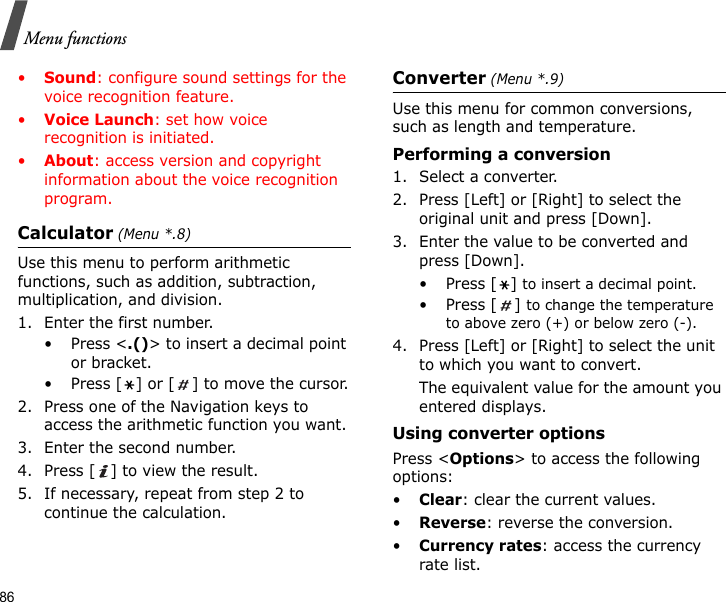 86Menu functions•Sound: configure sound settings for the voice recognition feature.•Voice Launch: set how voice recognition is initiated.•About: access version and copyright information about the voice recognition program.Calculator (Menu *.8)Use this menu to perform arithmetic functions, such as addition, subtraction, multiplication, and division.1. Enter the first number. • Press &lt;.()&gt; to insert a decimal point or bracket.• Press [ ] or [ ] to move the cursor.2. Press one of the Navigation keys to access the arithmetic function you want.3. Enter the second number.4. Press [ ] to view the result.5. If necessary, repeat from step 2 to continue the calculation.Converter (Menu *.9)Use this menu for common conversions, such as length and temperature.Performing a conversion1. Select a converter.2. Press [Left] or [Right] to select the original unit and press [Down].3. Enter the value to be converted and press [Down].•Press [] to insert a decimal point.•Press [] to change the temperature to above zero (+) or below zero (-).4. Press [Left] or [Right] to select the unit to which you want to convert.The equivalent value for the amount you entered displays.Using converter optionsPress &lt;Options&gt; to access the following options:•Clear: clear the current values.•Reverse: reverse the conversion.•Currency rates: access the currency rate list.