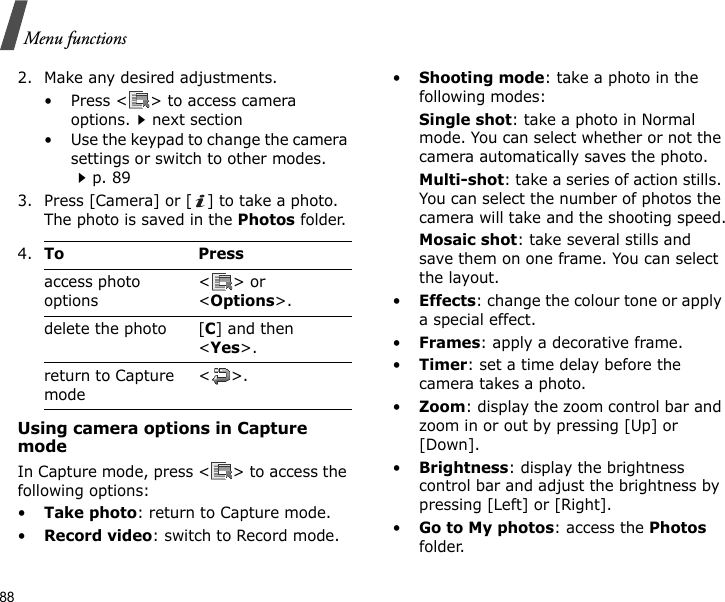 88Menu functions2. Make any desired adjustments.• Press &lt; &gt; to access camera options.next section• Use the keypad to change the camera settings or switch to other modes.p. 893. Press [Camera] or [ ] to take a photo. The photo is saved in the Photos folder.Using camera options in Capture modeIn Capture mode, press &lt; &gt; to access the following options:•Take photo: return to Capture mode.•Record video: switch to Record mode.•Shooting mode: take a photo in the following modes:Single shot: take a photo in Normal mode. You can select whether or not the camera automatically saves the photo.Multi-shot: take a series of action stills. You can select the number of photos the camera will take and the shooting speed.Mosaic shot: take several stills and save them on one frame. You can select the layout.•Effects: change the colour tone or apply a special effect.•Frames: apply a decorative frame.•Timer: set a time delay before the camera takes a photo.•Zoom: display the zoom control bar and zoom in or out by pressing [Up] or [Down].•Brightness: display the brightness control bar and adjust the brightness by pressing [Left] or [Right].•Go to My photos: access the Photos folder.4.To Pressaccess photo options&lt;&gt; or &lt;Options&gt;.delete the photo [C] and then &lt;Yes&gt;.return to Capture mode&lt;&gt;.