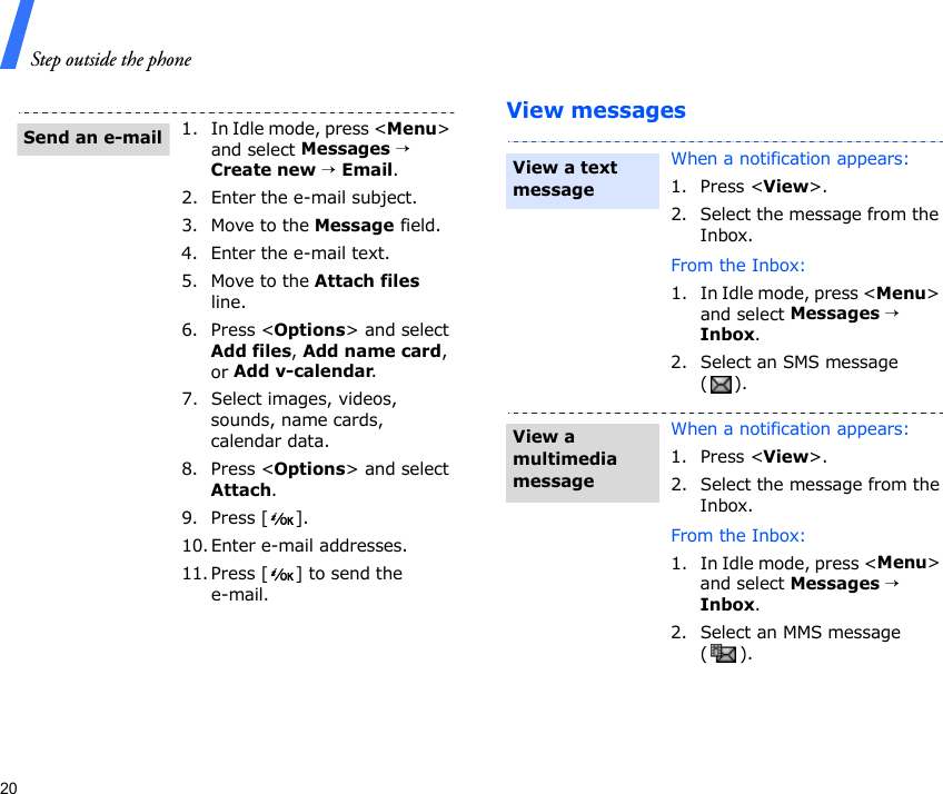 Step outside the phone20View messages1. In Idle mode, press &lt;Menu&gt; and select Messages → Create new → Email.2. Enter the e-mail subject.3. Move to the Message field.4. Enter the e-mail text.5. Move to the Attach files line.6. Press &lt;Options&gt; and select Add files, Add name card, or Add v-calendar.7. Select images, videos, sounds, name cards, calendar data.8. Press &lt;Options&gt; and select Attach.9. Press [ ].10. Enter e-mail addresses.11. Press [ ] to send the e-mail.Send an e-mailWhen a notification appears:1. Press &lt;View&gt;.2. Select the message from the Inbox.From the Inbox:1. In Idle mode, press &lt;Menu&gt; and select Messages → Inbox.2. Select an SMS message ().When a notification appears:1. Press &lt;View&gt;.2. Select the message from the Inbox.From the Inbox:1. In Idle mode, press &lt;Menu&gt; and select Messages → Inbox.2. Select an MMS message ().View a text messageView a multimedia message