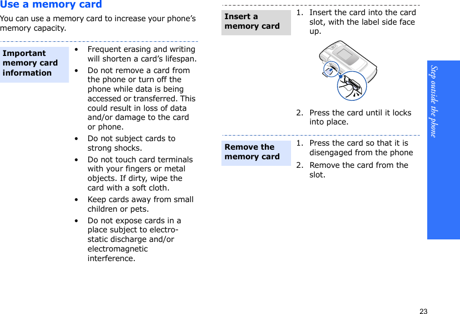 23Step outside the phone    Use a memory cardYou can use a memory card to increase your phone’s memory capacity. • Frequent erasing and writing will shorten a card’s lifespan.• Do not remove a card from the phone or turn off the phone while data is being accessed or transferred. This could result in loss of data and/or damage to the card or phone.• Do not subject cards to strong shocks.• Do not touch card terminals with your fingers or metal objects. If dirty, wipe the card with a soft cloth.• Keep cards away from small children or pets.• Do not expose cards in a place subject to electro-static discharge and/or electromagnetic interference.Important memory card information1. Insert the card into the card slot, with the label side face up.2. Press the card until it locks into place.1. Press the card so that it is disengaged from the phone2. Remove the card from the slot.Insert a memory cardRemove the memory card