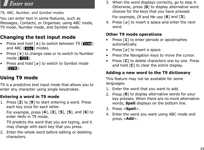 25Enter textT9, ABC, Number, and Symbol modesYou can enter text in some features, such as Messages, Contacts, or Organiser, using ABC mode, T9 mode, Number mode, and Symbol mode.Changing the text input mode• Press and hold [ ] to switch between T9 ( ) and ABC ( ) modes.• Press [ ] to change case or to switch to Number mode ( ).• Press and hold [ ] to switch to Symbol mode ().Using T9 modeT9 is a predictive text input mode that allows you to enter any character using single keystrokes.Entering a word in T9 mode1. Press [2] to [9] to start entering a word. Press each key once for each letter. For example, press [4], [3], [5], [5], and [6] to enter Hello in T9 mode. T9 predicts the word that you are typing, and it may change with each key that you press.2. Enter the whole word before editing or deleting characters.3. When the word displays correctly, go to step 4. Otherwise, press [0] to display alternative word choices for the keys that you have pressed. For example, Of and Me use [6] and [3].4. Press [ ] to insert a space and enter the next word.Other T9 mode operations•Press [1] to enter periods or apostrophes automatically.• Press [ ] to insert a space.• Press the Navigation keys to move the cursor. •Press [C] to delete characters one by one. Press and hold [C] to clear the entire display.Adding a new word to the T9 dictionaryThis feature may not be available for some languages.1. Enter the word that you want to add.2. Press [0] to display alternative words for your key presses. When there are no more alternative words, Spell displays on the bottom line. 3. Press &lt;Spell&gt;.4. Enter the word you want using ABC mode and press &lt;Add&gt;.