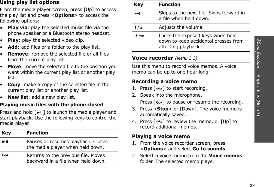 39Menu functions    Applications (Menu 3)Using play list optionsFrom the media player screen, press [Up] to access the play list and press &lt;Options&gt; to access the following options:•Play via: play the selected music file via the phone speaker or a Bluetooth stereo headset. •Play: play the selected video clip.•Add: add files or a folder to the play list.•Remove: remove the selected file or all files from the current play list.•Move: move the selected file to the position you want within the current play list or another play list.•Copy: make a copy of the selected file in the current play list or another play list.•New list: add a new play list.Playing music files with the phone closedPress and hold [ ] to launch the media player and start playback. Use the following keys to control the media player:Voice recorder (Menu 3.3)Use this menu to record voice memos. A voice memo can be up to one hour long.Recording a voice memo1. Press [ ] to start recording. 2. Speak into the microphone.Press [ ] to pause or resume the recording.3. Press &lt;Stop&gt; or [Down]. The voice memo is automatically saved.4. Press [ ] to review the memo, or [Up] to record additional memos.Playing a voice memo1. From the voice recorder screen, press &lt;Options&gt; and select Go to sounds.2. Select a voice memo from the Voice memos folder. The selected memo plays. Key FunctionPauses or resumes playback. Closes the media player when held down.Returns to the previous file. Moves backward in a file when held down.Skips to the next file. Skips forward in a file when held down./ Adjusts the volume.Locks the exposed keys when held down to keep accidental presses from affecting playback.Key Function