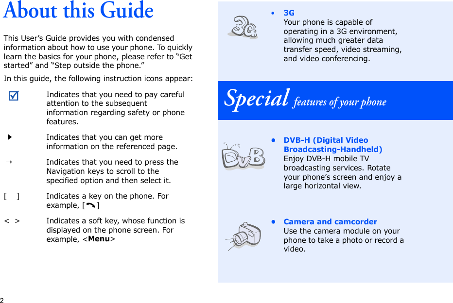 2About this GuideThis User’s Guide provides you with condensed information about how to use your phone. To quickly learn the basics for your phone, please refer to “Get started” and “Step outside the phone.”In this guide, the following instruction icons appear:Indicates that you need to pay careful attention to the subsequent information regarding safety or phone features.Indicates that you can get more information on the referenced page. →Indicates that you need to press the Navigation keys to scroll to the specified option and then select it.[    ] Indicates a key on the phone. For example, []&lt;  &gt; Indicates a soft key, whose function is displayed on the phone screen. For example, &lt;Menu&gt;•3GYour phone is capable of operating in a 3G environment, allowing much greater data transfer speed, video streaming, and video conferencing. Special features of your phone• DVB-H (Digital Video Broadcasting-Handheld)Enjoy DVB-H mobile TV broadcasting services. Rotate your phone’s screen and enjoy a large horizontal view.• Camera and camcorderUse the camera module on your phone to take a photo or record a video.