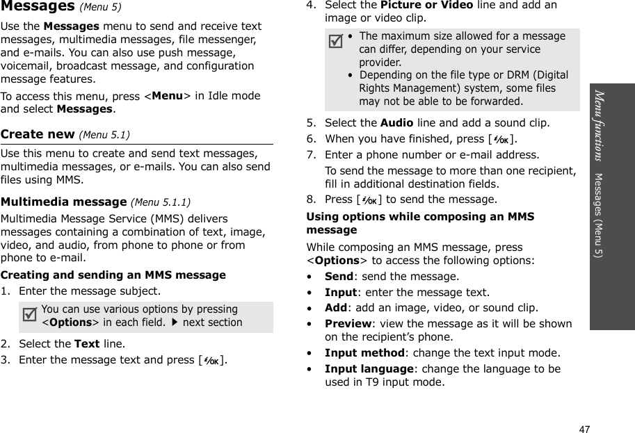 47Menu functions    Messages (Menu 5)Messages (Menu 5)Use the Messages menu to send and receive text messages, multimedia messages, file messenger, and e-mails. You can also use push message, voicemail, broadcast message, and configuration message features.To access this menu, press &lt;Menu&gt; in Idle mode and select Messages.Create new (Menu 5.1)Use this menu to create and send text messages, multimedia messages, or e-mails. You can also send files using MMS.Multimedia message (Menu 5.1.1) Multimedia Message Service (MMS) delivers messages containing a combination of text, image, video, and audio, from phone to phone or from phone to e-mail.Creating and sending an MMS message1. Enter the message subject.2. Select the Text line.3. Enter the message text and press [ ].4. Select the Picture or Video line and add an image or video clip.5. Select the Audio line and add a sound clip.6. When you have finished, press [ ].7. Enter a phone number or e-mail address.To send the message to more than one recipient, fill in additional destination fields.8. Press [ ] to send the message.Using options while composing an MMS messageWhile composing an MMS message, press &lt;Options&gt; to access the following options: •Send: send the message.•Input: enter the message text.•Add: add an image, video, or sound clip.•Preview: view the message as it will be shown on the recipient’s phone.•Input method: change the text input mode.•Input language: change the language to be used in T9 input mode.You can use various options by pressing &lt;Options&gt; in each field.next section•  The maximum size allowed for a message can differ, depending on your service provider.•  Depending on the file type or DRM (Digital Rights Management) system, some files may not be able to be forwarded.