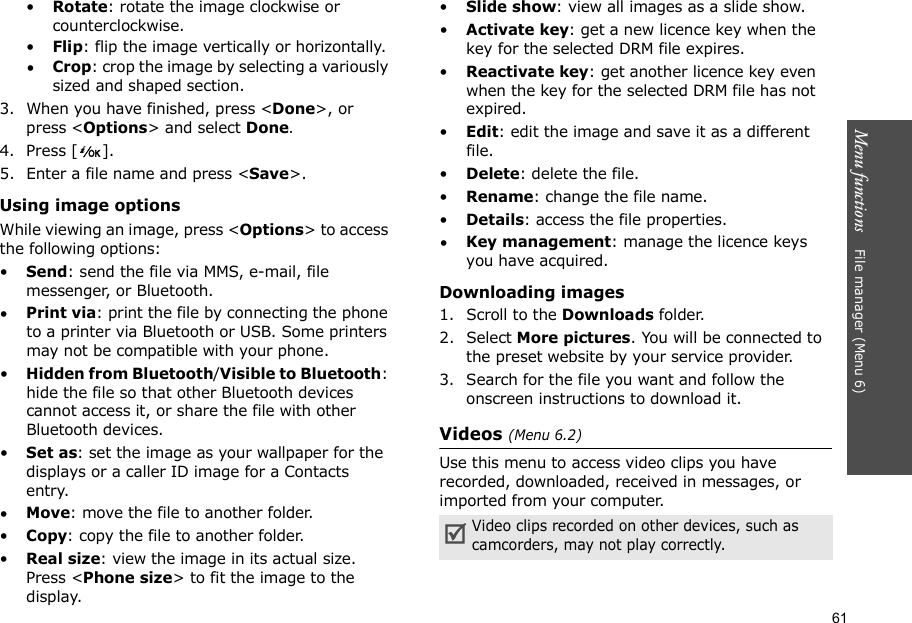 61Menu functions    File manager (Menu 6)•Rotate: rotate the image clockwise or counterclockwise.•Flip: flip the image vertically or horizontally.•Crop: crop the image by selecting a variously sized and shaped section.3. When you have finished, press &lt;Done&gt;, or press &lt;Options&gt; and select Done.4. Press [ ].5. Enter a file name and press &lt;Save&gt;.Using image optionsWhile viewing an image, press &lt;Options&gt; to access the following options:•Send: send the file via MMS, e-mail, file messenger, or Bluetooth.•Print via: print the file by connecting the phone to a printer via Bluetooth or USB. Some printers may not be compatible with your phone.•Hidden from Bluetooth/Visible to Bluetooth: hide the file so that other Bluetooth devices cannot access it, or share the file with other Bluetooth devices.•Set as: set the image as your wallpaper for the displays or a caller ID image for a Contacts entry.•Move: move the file to another folder.•Copy: copy the file to another folder.•Real size: view the image in its actual size. Press &lt;Phone size&gt; to fit the image to the display.•Slide show: view all images as a slide show.•Activate key: get a new licence key when the key for the selected DRM file expires.•Reactivate key: get another licence key even when the key for the selected DRM file has not expired.•Edit: edit the image and save it as a different file.•Delete: delete the file.•Rename: change the file name.•Details: access the file properties.•Key management: manage the licence keys you have acquired.Downloading images1. Scroll to the Downloads folder.2. Select More pictures. You will be connected to the preset website by your service provider.3. Search for the file you want and follow the onscreen instructions to download it.Videos (Menu 6.2)Use this menu to access video clips you have recorded, downloaded, received in messages, or imported from your computer.Video clips recorded on other devices, such as camcorders, may not play correctly.