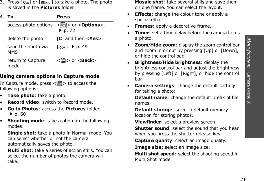 71Menu functions    Camera (Menu 8)3. Press [ ] or [ ] to take a photo. The photo is saved in the Pictures folder.Using camera options in Capture modeIn Capture mode, press &lt; &gt; to access the following options:•Take photo: take a photo.•Record video: switch to Record mode.•Go to Photos: access the Pictures folder.p. 60•Shooting mode: take a photo in the following modes:Single shot: take a photo in Normal mode. You can select whether or not the camera automatically saves the photo.Multi shot: take a series of action stills. You can select the number of photos the camera will take.Mosaic shot: take several stills and save them on one frame. You can select the layout.•Effects: change the colour tone or apply a special effect.•Frames: apply a decorative frame.•Timer: set a time delay before the camera takes a photo.•Zoom/Hide zoom: display the zoom control bar and zoom in or out by pressing [Up] or [Down], or hide the control bar.•Brightness/Hide brightness: display the brightness control bar and adjust the brightness by pressing [Left] or [Right], or hide the control bar.•Camera settings: change the default settings for taking a photo:Default name: change the default prefix of file names.Default storage: select a default memory location for storing photos.Viewfinder: select a preview screen.Shutter sound: select the sound that you hear when you press the shutter release key.Capture quality: select an image quality. Image size: select an image size. Multi shot speed: select the shooting speed in Multi Shot mode.4.To Pressaccess photo options &lt; &gt; or &lt;Options&gt;.p. 72delete the photo [C] and then &lt;Yes&gt;.send the photo via MMS[].p. 49return to Capture mode&lt;&gt; or &lt;Back&gt;.