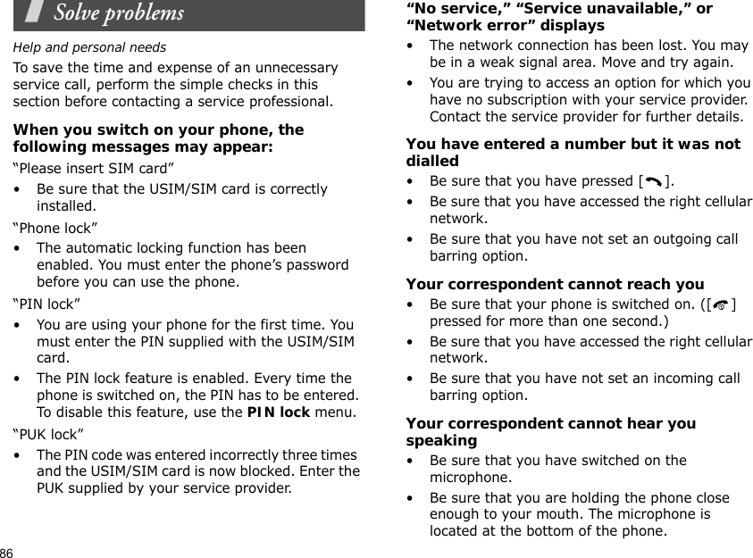 86 Solve problemsHelp and personal needsTo save the time and expense of an unnecessary service call, perform the simple checks in this section before contacting a service professional.When you switch on your phone, the following messages may appear:“Please insert SIM card”• Be sure that the USIM/SIM card is correctly installed.“Phone lock”• The automatic locking function has been enabled. You must enter the phone’s password before you can use the phone.“PIN lock”• You are using your phone for the first time. You must enter the PIN supplied with the USIM/SIM card.• The PIN lock feature is enabled. Every time the phone is switched on, the PIN has to be entered. To disable this feature, use the PIN lock menu.“PUK lock”• The PIN code was entered incorrectly three times  and the USIM/SIM card is now blocked. Enter the PUK supplied by your service provider.“No service,” “Service unavailable,” or “Network error” displays• The network connection has been lost. You may be in a weak signal area. Move and try again.• You are trying to access an option for which you have no subscription with your service provider. Contact the service provider for further details.You have entered a number but it was not dialled• Be sure that you have pressed [ ].• Be sure that you have accessed the right cellular network.• Be sure that you have not set an outgoing call barring option.Your correspondent cannot reach you• Be sure that your phone is switched on. ([ ] pressed for more than one second.) • Be sure that you have accessed the right cellular network.• Be sure that you have not set an incoming call barring option.Your correspondent cannot hear you speaking• Be sure that you have switched on the microphone.• Be sure that you are holding the phone close enough to your mouth. The microphone is located at the bottom of the phone.