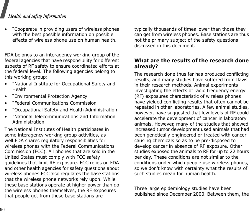 Health and safety information90• “Cooperate in providing users of wireless phones with the best possible information on possible effects of wireless phone use on human health.FDA belongs to an interagency working group of the federal agencies that have responsibility for different aspects of RF safety to ensure coordinated efforts at the federal level. The following agencies belong to this working group:• “National Institute for Occupational Safety and Health• “Environmental Protection Agency• “Federal Communications Commission• “Occupational Safety and Health Administration• “National Telecommunications and Information AdministrationThe National Institutes of Health participates in some interagency working group activities, as well.FDA shares regulatory responsibilities for wireless phones with the Federal Communications Commission (FCC). All phones that are sold in the United States must comply with FCC safety guidelines that limit RF exposure. FCC relies on FDA and other health agencies for safety questions about wireless phones.FCC also regulates the base stations that the wireless phone networks rely upon. While these base stations operate at higher power than do the wireless phones themselves, the RF exposures that people get from these base stations are typically thousands of times lower than those they can get from wireless phones. Base stations are thus not the primary subject of the safety questions discussed in this document.What are the results of the research done already?The research done thus far has produced conflicting results, and many studies have suffered from flaws in their research methods. Animal experiments investigating the effects of radio frequency energy (RF) exposures characteristic of wireless phones have yielded conflicting results that often cannot be repeated in other laboratories. A few animal studies, however, have suggested that low levels of RF could accelerate the development of cancer in laboratory animals. However, many of the studies that showed increased tumor development used animals that had been genetically engineered or treated with cancer-causing chemicals so as to be pre-disposed to develop cancer in absence of RF exposure. Other studies exposed the animals to RF for up to 22 hours per day. These conditions are not similar to the conditions under which people use wireless phones, so we don&apos;t know with certainty what the results of such studies mean for human health.Three large epidemiology studies have been published since December 2000. Between them, the 