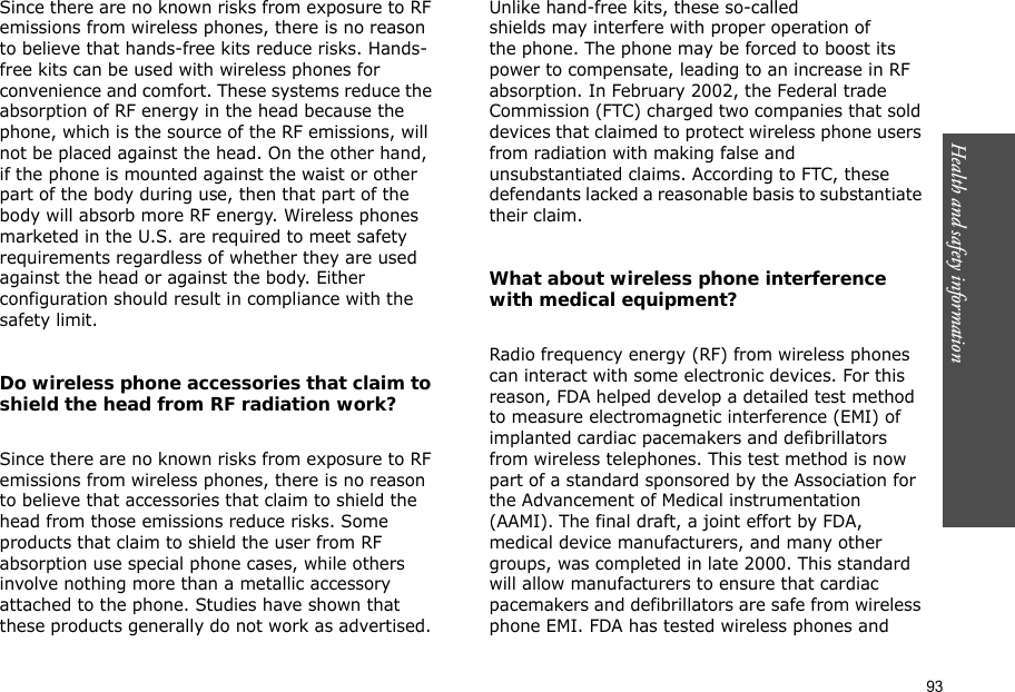 93Health and safety information Since there are no known risks from exposure to RF emissions from wireless phones, there is no reason to believe that hands-free kits reduce risks. Hands-free kits can be used with wireless phones for convenience and comfort. These systems reduce the absorption of RF energy in the head because the phone, which is the source of the RF emissions, will not be placed against the head. On the other hand, if the phone is mounted against the waist or other part of the body during use, then that part of the body will absorb more RF energy. Wireless phones marketed in the U.S. are required to meet safety requirements regardless of whether they are used against the head or against the body. Either configuration should result in compliance with the safety limit.Do wireless phone accessories that claim to shield the head from RF radiation work?Since there are no known risks from exposure to RF emissions from wireless phones, there is no reason to believe that accessories that claim to shield the head from those emissions reduce risks. Some products that claim to shield the user from RF absorption use special phone cases, while others involve nothing more than a metallic accessory attached to the phone. Studies have shown that these products generally do not work as advertised. Unlike hand-free kits, these so-called shields may interfere with proper operation of the phone. The phone may be forced to boost its power to compensate, leading to an increase in RF absorption. In February 2002, the Federal trade Commission (FTC) charged two companies that sold devices that claimed to protect wireless phone users from radiation with making false and unsubstantiated claims. According to FTC, these defendants lacked a reasonable basis to substantiate their claim.What about wireless phone interference with medical equipment?Radio frequency energy (RF) from wireless phones can interact with some electronic devices. For this reason, FDA helped develop a detailed test method to measure electromagnetic interference (EMI) of implanted cardiac pacemakers and defibrillators from wireless telephones. This test method is now part of a standard sponsored by the Association for the Advancement of Medical instrumentation (AAMI). The final draft, a joint effort by FDA, medical device manufacturers, and many other groups, was completed in late 2000. This standard will allow manufacturers to ensure that cardiac pacemakers and defibrillators are safe from wireless phone EMI. FDA has tested wireless phones and 