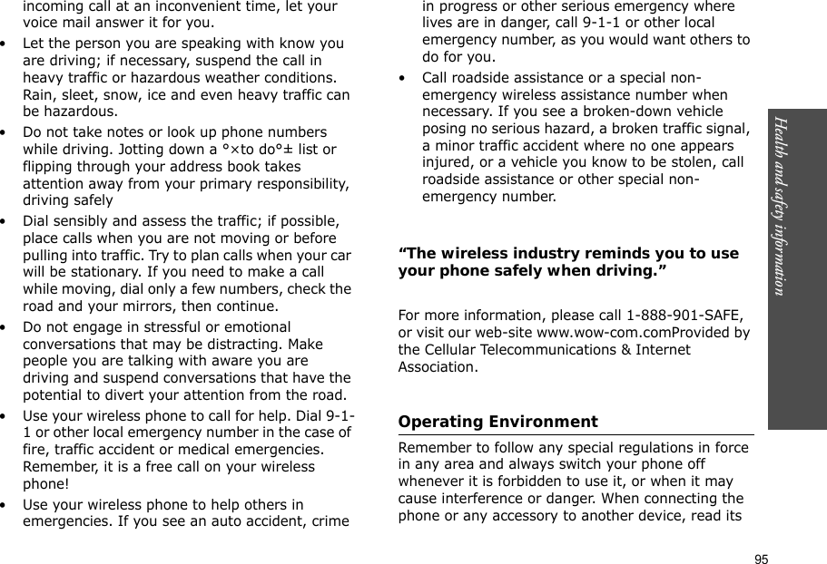 95Health and safety information incoming call at an inconvenient time, let your voice mail answer it for you.• Let the person you are speaking with know you are driving; if necessary, suspend the call in heavy traffic or hazardous weather conditions. Rain, sleet, snow, ice and even heavy traffic can be hazardous.• Do not take notes or look up phone numbers while driving. Jotting down a °×to do°± list or flipping through your address book takes attention away from your primary responsibility, driving safely• Dial sensibly and assess the traffic; if possible, place calls when you are not moving or before pulling into traffic. Try to plan calls when your car will be stationary. If you need to make a call while moving, dial only a few numbers, check the road and your mirrors, then continue.• Do not engage in stressful or emotional conversations that may be distracting. Make people you are talking with aware you are driving and suspend conversations that have the potential to divert your attention from the road.• Use your wireless phone to call for help. Dial 9-1-1 or other local emergency number in the case of fire, traffic accident or medical emergencies. Remember, it is a free call on your wireless phone!• Use your wireless phone to help others in emergencies. If you see an auto accident, crime in progress or other serious emergency where lives are in danger, call 9-1-1 or other local emergency number, as you would want others to do for you.• Call roadside assistance or a special non-emergency wireless assistance number when necessary. If you see a broken-down vehicle posing no serious hazard, a broken traffic signal, a minor traffic accident where no one appears injured, or a vehicle you know to be stolen, call roadside assistance or other special non-emergency number.“The wireless industry reminds you to use your phone safely when driving.”For more information, please call 1-888-901-SAFE, or visit our web-site www.wow-com.comProvided by the Cellular Telecommunications &amp; Internet Association.Operating EnvironmentRemember to follow any special regulations in force in any area and always switch your phone off whenever it is forbidden to use it, or when it may cause interference or danger. When connecting the phone or any accessory to another device, read its 