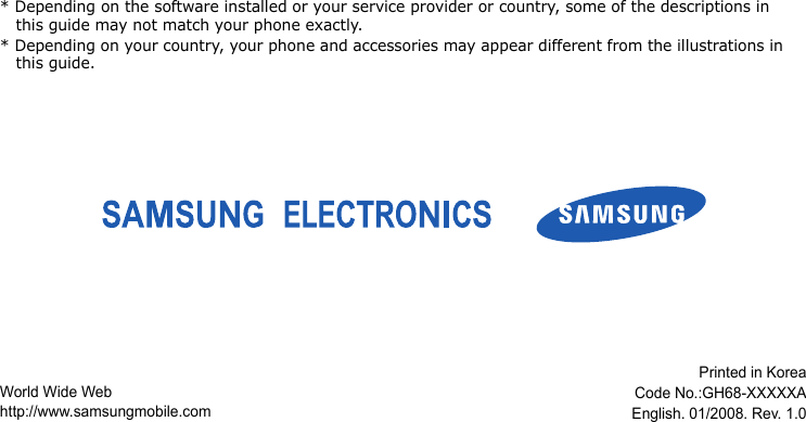 * Depending on the software installed or your service provider or country, some of the descriptions in this guide may not match your phone exactly.* Depending on your country, your phone and accessories may appear different from the illustrations in this guide.World Wide Webhttp://www.samsungmobile.comPrinted in Korea Code No.:GH68-XXXXXAEnglish. 01/2008. Rev. 1.0