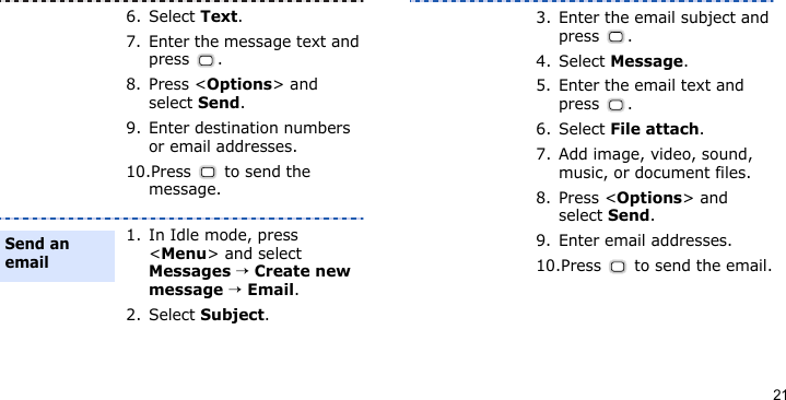 216. Select Text.7. Enter the message text and press .8. Press &lt;Options&gt; and select Send.9. Enter destination numbers or email addresses.10.Press   to send the message.1. In Idle mode, press &lt;Menu&gt; and select Messages → Create new message → Email.2. Select Subject.Send an email3. Enter the email subject and press .4. Select Message.5. Enter the email text and press .6. Select File attach.7. Add image, video, sound, music, or document files.8. Press &lt;Options&gt; and select Send.9. Enter email addresses.10.Press   to send the email.