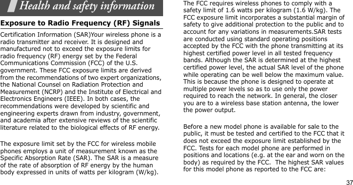 37Health and safety informationExposure to Radio Frequency (RF) SignalsCertification Information (SAR)Your wireless phone is a radio transmitter and receiver. It is designed and manufactured not to exceed the exposure limits for radio frequency (RF) energy set by the Federal Communications Commission (FCC) of the U.S. government. These FCC exposure limits are derived from the recommendations of two expert organizations, the National Counsel on Radiation Protection and Measurement (NCRP) and the Institute of Electrical and Electronics Engineers (IEEE). In both cases, the recommendations were developed by scientific and engineering experts drawn from industry, government, and academia after extensive reviews of the scientific literature related to the biological effects of RF energy.The exposure limit set by the FCC for wireless mobile phones employs a unit of measurement known as the Specific Absorption Rate (SAR). The SAR is a measure of the rate of absorption of RF energy by the human body expressed in units of watts per kilogram (W/kg). The FCC requires wireless phones to comply with a safety limit of 1.6 watts per kilogram (1.6 W/kg). The FCC exposure limit incorporates a substantial margin of safety to give additional protection to the public and to account for any variations in measurements.SAR tests are conducted using standard operating positions accepted by the FCC with the phone transmitting at its highest certified power level in all tested frequency bands. Although the SAR is determined at the highest certified power level, the actual SAR level of the phone while operating can be well below the maximum value. This is because the phone is designed to operate at multiple power levels so as to use only the power required to reach the network. In general, the closer you are to a wireless base station antenna, the lower the power output.Before a new model phone is available for sale to the public, it must be tested and certified to the FCC that it does not exceed the exposure limit established by the FCC. Tests for each model phone are performed in positions and locations (e.g. at the ear and worn on the body) as required by the FCC.  The highest SAR values for this model phone as reported to the FCC are: 