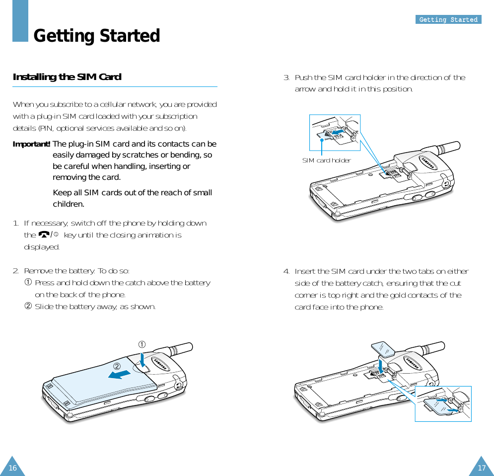 GGeettttiinngg  SSttaarrtteeddGetting StartedInstalling the SIM CardWhen you subscribe to a cellular network, you are providedwith a plug-in SIM card loaded with your subscriptiondetails (PIN, optional services available and so on).Important! The plug-in SIM card and its contacts can beeasily damaged by scratches or bending, sobe careful when handling, inserting orremoving the card.Keep all SIM cards out of the reach of smallchildren.1.  If necessary, switch off the phone by holding downthe  key until the closing animation isdisplayed.2.  Remove the battery. To do so:➀Press and hold down the catch above the batteryon the back of the phone.➁Slide the battery away, as shown.➀➁3.  Push the SIM card holder in the direction of thearrow and hold it in this position. SIM card holder4.  Insert the SIM card under the two tabs on eitherside of the battery catch, ensuring that the cutcorner is top right and the gold contacts of thecard face into the phone.1716