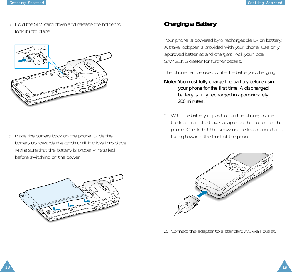 18 19GGeettttiinngg  SSttaarrtteeddGGeettttiinngg  SSttaarrtteeddCharging a BatteryYour phone is powered by a rechargeable Li-ion battery.A travel adapter is provided with your phone. Use onlyapproved batteries and chargers. Ask your localSAMSUNG dealer for further details.The phone can be used while the battery is charging.Note: You must fully charge the battery before usingyour phone for the first time. A dischargedbattery is fully recharged in approximately200 minutes.1.  With the battery in position on the phone, connectthe lead from the travel adapter to the bottom of thephone. Check that the arrow on the lead connector isfacing towards the front of the phone.2.  Connect the adapter to a standard AC wall outlet.6.  Place the battery back on the phone. Slide thebattery up towards the catch until it clicks into place.Make sure that the battery is properly installedbefore switching on the power.5.  Hold the SIM card down and release the holder tolock it into place.