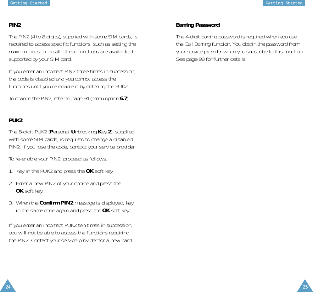 24 25GGeettttiinngg  SSttaarrtteeddGGeettttiinngg  SSttaarrtteeddBarring PasswordThe 4-digit barring password is required when you usethe Call Barring function. You obtain the password fromyour service provider when you subscribe to this function.See page 98 for further details.PIN2The PIN2 (4 to 8 digits), supplied with some SIM cards, isrequired to access specific functions, such as setting themaximum cost of a call. These functions are available ifsupported by your SIM card.If you enter an incorrect PIN2 three times in succession,the code is disabled and you cannot access thefunctions until you re-enable it by entering the PUK2.To change the PIN2, refer to page 94 (menu option 6.7).PUK2The 8-digit PUK2 (Personal Unblocking Key 2), suppliedwith some SIM cards, is required to change a disabledPIN2. If you lose the code, contact your service provider.To re-enable your PIN2, proceed as follows.1.  Key in the PUK2 and press the OK soft key.2.  Enter a new PIN2 of your choice and press theOK soft key.3.  When the Confirm PIN2 message is displayed, keyin the same code again and press the OK soft key.If you enter an incorrect PUK2 ten times in succession,you will not be able to access the functions requiringthe PIN2. Contact your service provider for a new card.