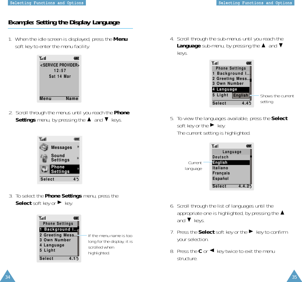 34 35SSeelleeccttiinngg  FFuunnccttiioonnss  aanndd  OOppttiioonnssSSeelleeccttiinngg  FFuunnccttiioonnss  aanndd  OOppttiioonnssExample: Setting the Display Language1.  When the idle screen is displayed, press the Menusoft key to enter the menu facility.&lt;SERVICE PROVIDER&gt;12:57Sat 14 MarMenu        Name2.  Scroll through the menus until you reach the PhoneSettings menu, by pressing the  and keys.4.  Scroll through the sub-menus until you reach theLanguage sub-menu, by pressing the  andkeys.5.  To view the languages available, press the Selectsoft key or the  key. The current setting is highlighted.6.  Scroll through the list of languages until theappropriate one is highlighted, by pressing the and keys.7.  Press the Select soft key or the  key to confirmyour selection.8.  Press the Cor  key twice to exit the menustructure.3.  To select the Phone Settings menu, press theSelect soft key or  key.CurrentlanguageMessagesSoundSettingsPhoneSettingsSelect           4Shows the currentsettingIf the menu name is toolong for the display, it isscrolled whenhighlighted.Phone Settings1  Background  I...2 Greeting Mess...3 Own Number4 Language5 LightSelect         4.1Phone Settings1  Background  I...2 Greeting Mess...3 Own Number4 Language5 LightSelect         4.4EnglishLanguageDeutschEnglishItalianoFrançaisEspañolSelect       4.4.2